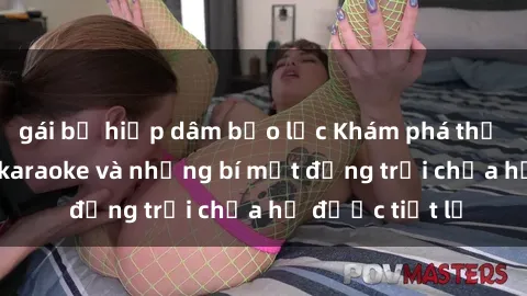 gái bị hiếp dâm bạo lực Khám phá thế giới sex quán karaoke và những bí mật động trời chưa hề được tiết lộ