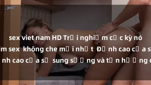 sex viet nam HD Trải nghiệm cực kỳ nóng bỏng trong phim sex  không che mới nhất  Đỉnh cao của sự sung sướng và tận hưởng chân thật