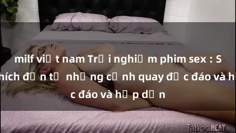 milf việt nam Trải nghiệm phim sex : Sự kích thích đến từ những cảnh quay độc đáo và hấp dẫn