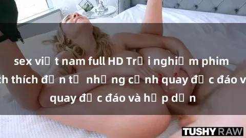 sex việt nam full HD Trải nghiệm phim sex : Sự kích thích đến từ những cảnh quay độc đáo và hấp dẫn