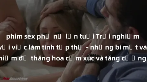 phim sex phụ nữ lớn tuổi Trải nghiệm hứng khởi cùng với việc làm tình tập thể - những bí mật và kinh nghiệm để thăng hoa cảm xúc và tăng cường sự gắn kết trong mối quan hệ
