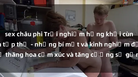 sex châu phi Trải nghiệm hứng khởi cùng với việc làm tình tập thể - những bí mật và kinh nghiệm để thăng hoa cảm xúc và tăng cường sự gắn kết trong mối quan hệ