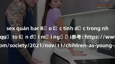 sex quán bar Bạo lực tình dục trong nhóm: nguy cơ và hậu quả to lớn đối mọi người参考: https://www.theguardian.com/society/2021/nov/11/children-as-young-as-four-are-being-sexually-abused-by-groups-in-uk