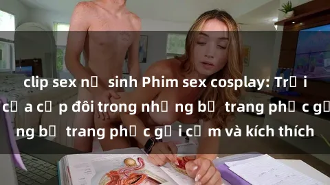 clip sex nữ sinh Phim sex cosplay: Trải nghiệm tuyệt vời của cặp đôi trong những bộ trang phục gợi cảm và kích thích