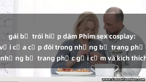 gái bị trói hiếp dâm Phim sex cosplay: Trải nghiệm tuyệt vời của cặp đôi trong những bộ trang phục gợi cảm và kích thích