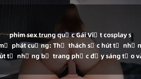 phim sex trung quốc Gái Việt cosplay sexy khiến fan hâm mộ phát cuồng: Thử thách sức hút từ những bộ trang phục đầy sáng tạo và quyến rũ!