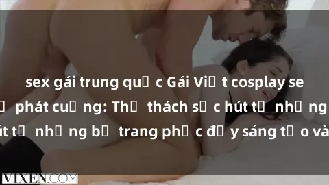 sex gái trung quốc Gái Việt cosplay sexy khiến fan hâm mộ phát cuồng: Thử thách sức hút từ những bộ trang phục đầy sáng tạo và quyến rũ!