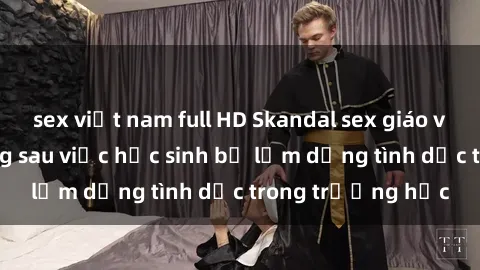 sex việt nam full HD Skandal sex giáo viên: Sự thật đằng sau việc học sinh bị lạm dụng tình dục trong trường học