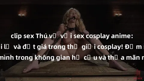 clip sex Thú vị với sex cosplay anime: Trải nghiệm mới lạ và đắt giá trong thế giới cosplay! Đắm mình trong không gian hư cấu và thỏa mãn niềm đam mê của bạn!