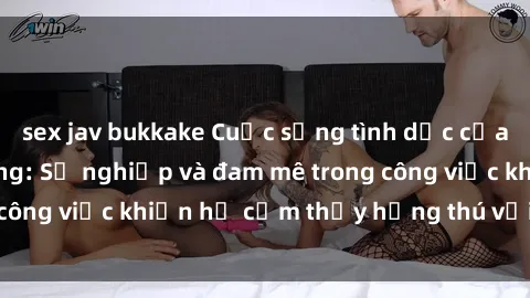 sex jav bukkake Cuộc sống tình dục của nhân viên văn phòng: Sự nghiệp và đam mê trong công việc khiến họ cảm thấy hứng thú với tình dục?