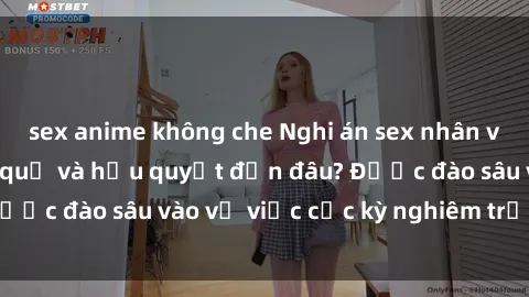 sex anime không che Nghi án sex nhân viên nhà hàng: Hậu quả và hậu quyết đến đâu? Được đào sâu vào vụ việc cực kỳ nghiêm trọng này.