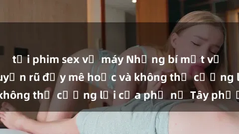 tải phim sex về máy Những bí mật về sex gái Tây: Sự quyến rũ đầy mê hoặc và không thể cưỡng lại của phụ nữ Tây phương