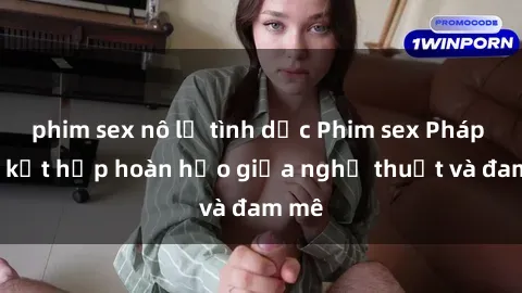 phim sex nô lệ tình dục Phim sex Pháp - Sự kết hợp hoàn hảo giữa nghệ thuật và đam mê
