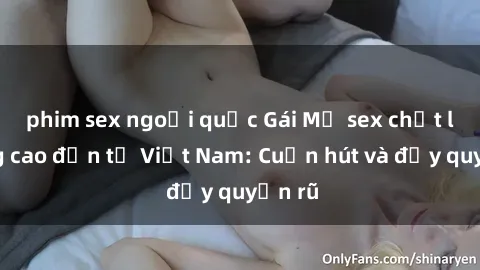 phim sex ngoại quốc Gái Mỹ sex chất lượng cao đến từ Việt Nam: Cuốn hút và đầy quyến rũ
