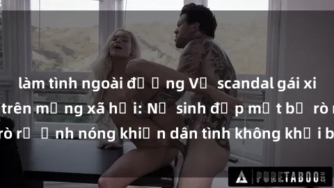làm tình ngoài đường Vụ scandal gái xinh lộ hàng gây sốt trên mạng xã hội: Nữ sinh đẹp mắt bị rò rỉ ảnh nóng khiến dân tình không khỏi bất ngờ và phẫn nộ!