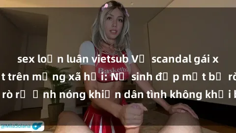 sex loạn luân vietsub Vụ scandal gái xinh lộ hàng gây sốt trên mạng xã hội: Nữ sinh đẹp mắt bị rò rỉ ảnh nóng khiến dân tình không khỏi bất ngờ và phẫn nộ!