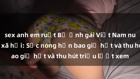 sex anh em ruột Bộ ảnh gái Việt Nam nude gây sốt mạng xã hội: Sắc nóng hơn bao giờ hết và thu hút triệu lượt xem
