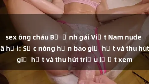 sex ông cháu Bộ ảnh gái Việt Nam nude gây sốt mạng xã hội: Sắc nóng hơn bao giờ hết và thu hút triệu lượt xem