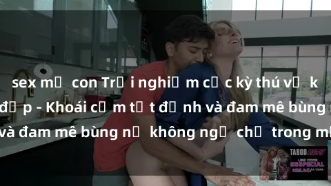 sex mẹ con Trải nghiệm cực kỳ thú vị khi làm tình với gái đẹp - Khoái cảm tột đỉnh và đam mê bùng nổ không ngờ chỉ trong một đêm!