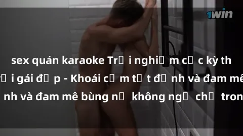sex quán karaoke Trải nghiệm cực kỳ thú vị khi làm tình với gái đẹp - Khoái cảm tột đỉnh và đam mê bùng nổ không ngờ chỉ trong một đêm!