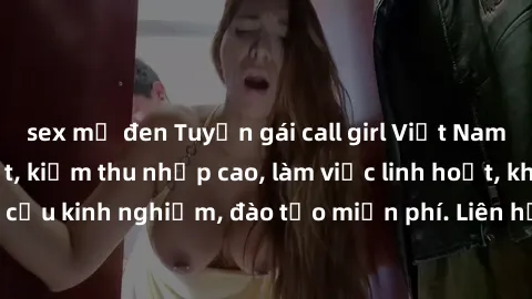 sex mỹ đen Tuyển gái call girl Việt Nam gợi cảm, đẹp mắt, kiếm thu nhập cao, làm việc linh hoạt, không yêu cầu kinh nghiệm, đào tạo miễn phí. Liên hệ ngay để biết thêm chi tiết!