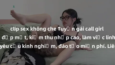 clip sex không che Tuyển gái call girl Việt Nam gợi cảm, đẹp mắt, kiếm thu nhập cao, làm việc linh hoạt, không yêu cầu kinh nghiệm, đào tạo miễn phí. Liên hệ ngay để biết thêm chi tiết!