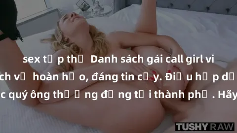 sex tập thể Danh sách gái call girl vip chất lượng, dịch vụ hoàn hảo, đáng tin cậy. Điều hấp dẫn cho các quý ông thượng đẳng tại thành phố. Hãy nhấc máy và đặt lịch ngay!