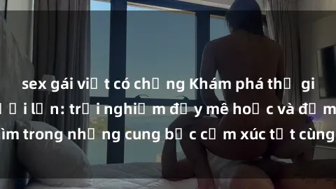 sex gái việt có chồng Khám phá thế giới mới với sex người lớn: trải nghiệm đầy mê hoặc và đắm chìm trong những cung bậc cảm xúc tột cùng, hứng khởi và cuốn hút.