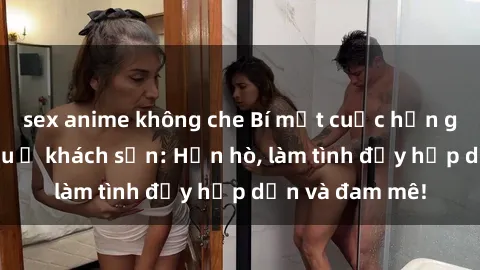 sex anime không che Bí mật cuộc hẹn gái Việt lần đầu ở khách sạn: Hẹn hò, làm tình đầy hấp dẫn và đam mê!