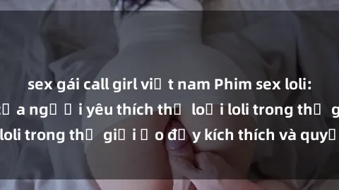 sex gái call girl việt nam Phim sex loli: thỏa mãn đam mê của người yêu thích thể loại loli trong thế giới ảo đầy kích thích và quyến rũ.