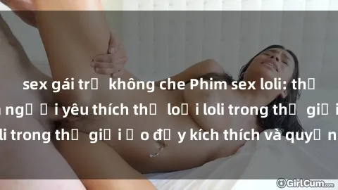sex gái trẻ không che Phim sex loli: thỏa mãn đam mê của người yêu thích thể loại loli trong thế giới ảo đầy kích thích và quyến rũ.