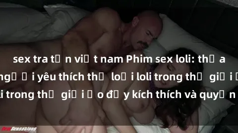 sex tra tấn việt nam Phim sex loli: thỏa mãn đam mê của người yêu thích thể loại loli trong thế giới ảo đầy kích thích và quyến rũ.