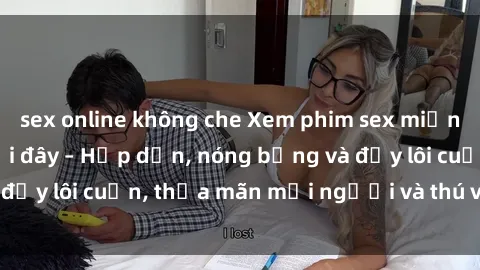 sex online không che Xem phim sex miễn phí online ngay tại đây – Hấp dẫn, nóng bỏng và đầy lôi cuốn, thỏa mãn mọi người và thú vui của bạn!