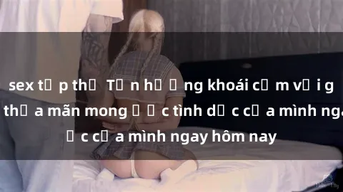 sex tập thể Tận hưởng khoái cảm với gái xinh sex, thỏa mãn mong ước tình dục của mình ngay hôm nay