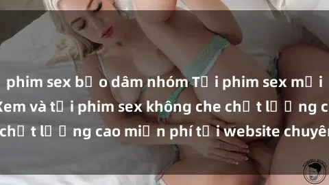 phim sex bạo dâm nhóm Tải phim sex mới nhất hot nhất - Xem và tải phim sex không che chất lượng cao miễn phí tại website chuyên nghiệp.