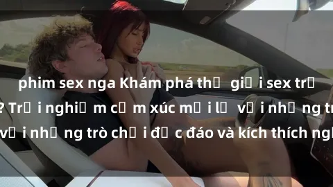 phim sex nga Khám phá thế giới sex trực tuyến: Hơn tuổi? Trải nghiệm cảm xúc mới lạ với những trò chơi độc đáo và kích thích người lớn