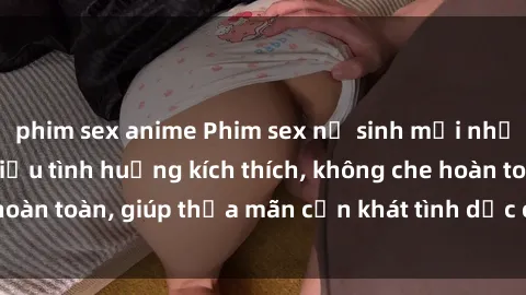 phim sex anime Phim sex nữ sinh mới nhất: Trải nghiệm nhiều tình huống kích thích, không che hoàn toàn, giúp thỏa mãn cơn khát tình dục của các bạn trẻ