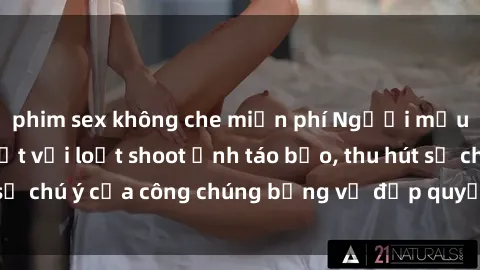 phim sex không che miễn phí Người mẫu Việt Nam gây sốt với loạt shoot ảnh táo bạo, thu hút sự chú ý của công chúng bằng vẻ đẹp quyến rũ và gợi cảm.