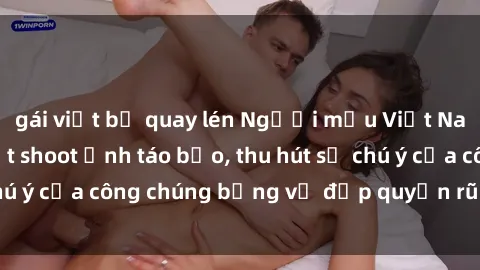 gái việt bị quay lén Người mẫu Việt Nam gây sốt với loạt shoot ảnh táo bạo, thu hút sự chú ý của công chúng bằng vẻ đẹp quyến rũ và gợi cảm.