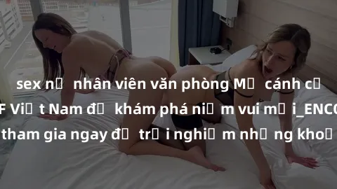 sex nữ nhân viên văn phòng Mở cánh cửa thế giới sex MILF Việt Nam để khám phá niềm vui mới_ENCODE_. Hãy tham gia ngay để trải nghiệm những khoảnh khắc đầy kích thích và đam mê.
