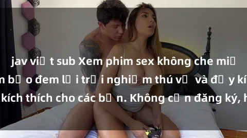 jav việt sub Xem phim sex không che miễn phí tại đây, đảm bảo đem lại trải nghiệm thú vị và đầy kích thích cho các bạn. Không cần đăng ký, hoàn toàn miễn phí.