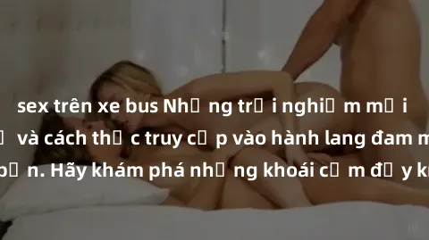 sex trên xe bus Những trải nghiệm mới lạ với sex tập thể và cách thức truy cập vào hành lang đam mê của bạn. Hãy khám phá những khoái cảm đầy kích thích với tập thể hấp dẫn!