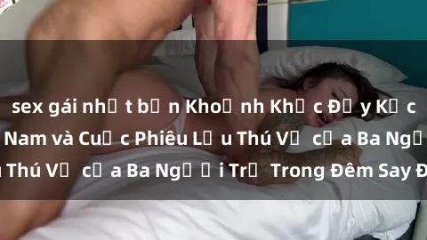 sex gái nhật bản Khoảnh Khắc Đầy Kịch Tính: Sex  Việt Nam và Cuộc Phiêu Lưu Thú Vị của Ba Người Trẻ Trong Đêm Say Đắm