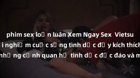phim sex loạn luân Xem Ngay Sex  Vietsub Full HD - Cùng trải nghiệm cuộc sống tình dục đầy kích thích với những cảnh quan hệ tình dục độc đáo và mãnh liệt trong bộ phim này!