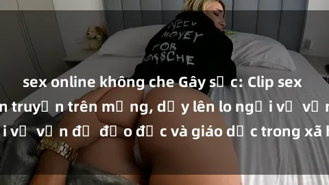 sex online không che Gây sốc: Clip sex mẹ con Việt Nam lan truyền trên mạng, dấy lên lo ngại về vấn đề đạo đức và giáo dục trong xã hội hiện nay.