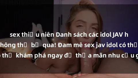 sex thiếu niên Danh sách các idol JAV hot nhất hiện nay không thể bỏ qua! Đam mê sex jav idol có thể khám phá ngay để thỏa mãn nhu cầu giải trí của mình!