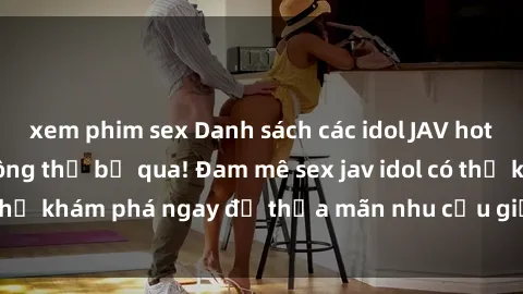 xem phim sex Danh sách các idol JAV hot nhất hiện nay không thể bỏ qua! Đam mê sex jav idol có thể khám phá ngay để thỏa mãn nhu cầu giải trí của mình!
